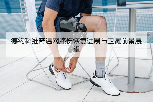 德约科维奇温网膝伤恢复进展与卫冕前景展望