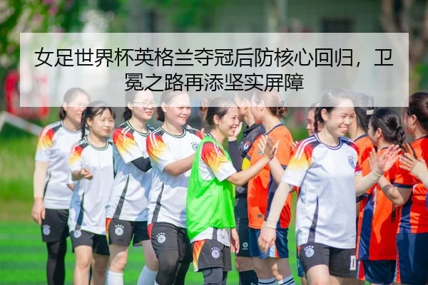 女足世界杯英格兰夺冠后防核心回归，卫冕之路再添坚实屏障